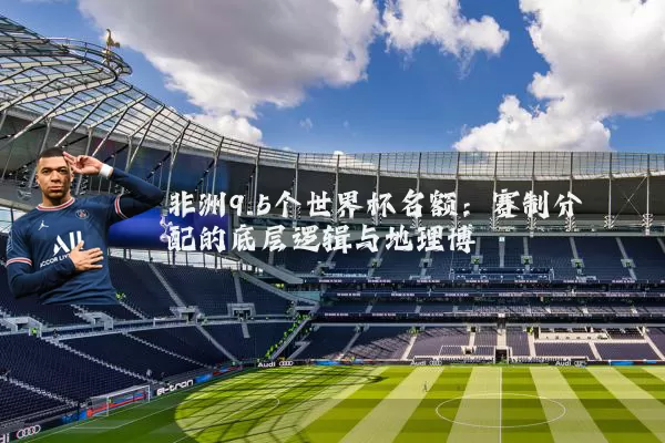 非洲9.5个世界杯名额：赛制分配的底层逻辑与地理博弈